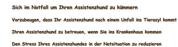 	Sich im Notfall um Ihren Assistenzhund zu kümmern 	Vorzubeugen, dass Ihr Assistenzhund nach einem Unfall ins Tierasyl kommt 	Ihren Assistenzhund zu betreuen, wenn Sie ins Krankenhaus kommen 	Den Stress Ihres Assistenzhundes in der Notsituation zu reduzieren