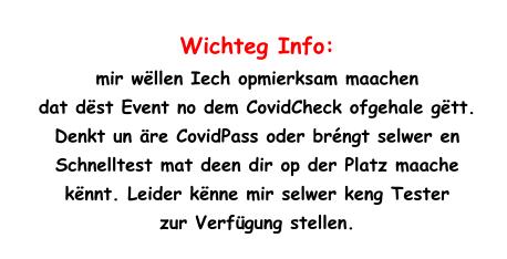 Wichteg Info:  mir wëllen Iech opmierksam maachen  dat dëst Event no dem CovidCheck ofgehale gëtt.  Denkt un äre CovidPass oder bréngt selwer en  Schnelltest mat deen dir op der Platz maache  kënnt. Leider kënne mir selwer keng Tester  zur Verfügung stellen.