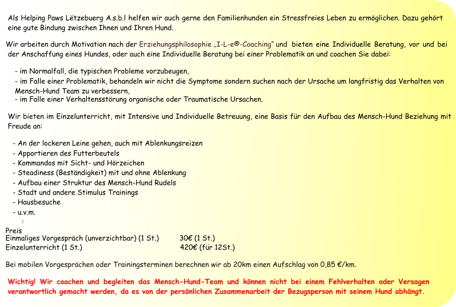 Als Helping Paws Lëtzebuerg A.s.b.l helfen wir auch gerne den Familienhunden ein Stressfreies Leben zu ermöglichen. Dazu gehört eine gute Bindung zwischen Ihnen und Ihren Hund.  Wir arbeiten durch Motivation nach der  Erziehungsphilosophie „I-L-e®-Coaching“  und  bieten eine Individuelle Beratung, vor und bei der Anschaffung eines Hundes, oder auch eine Individuelle Beratung bei einer Problematik an und coachen Sie dabei:  - im Normalfall, die typischen Probleme vorzubeugen, - im Falle einer Problematik, behandeln wir nicht die Symptome sondern suchen nach der Ursache um langfristig das Verhalten von     Mensch-Hund Team zu verbessern,  - im Falle einer Verhaltensstörung organische oder Traumatische Ursachen. Wir bieten im Einzelunterricht, mit Intensive und Individuelle Betreuung, eine Basis für den Aufbau des Mensch-Hund Beziehung mit Freude an: - An der lockeren Leine gehen, auch mit Ablenkungsreizen - Apportieren des Futterbeutels - Kommandos mit Sicht- und Hörzeichen - Steadiness (Beständigkeit) mit und ohne Ablenkung - Aufbau einer Struktur des Mensch-Hund Rudels - Stadt und andere Stimulus Trainings - Hausbesuche - u.v.m.  Preis : Einmaliges Vorgespräch (unverzichtbar) (1 St.) 	 30€ (1 St.) Einzelunterricht (1 St.) 	 	 	 	 	       	       420€ (für 12St.)  Bei mobilen Vorgesprächen oder Trainingsterminen berechnen wir ab 20km einen Aufschlag von 0,85 €/km. Wichtig! Wir coachen und begleiten das Mensch-Hund-Team und können nicht bei einem Fehlverhalten oder Versagen verantwortlich gemacht werden, da es von der persönlichen Zusammenarbeit der Bezugsperson mit seinem Hund abhängt.  